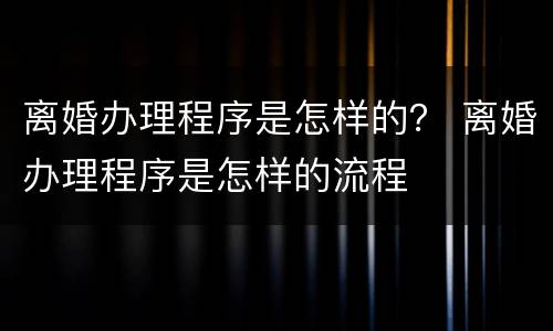 离婚办理程序是怎样的？ 离婚办理程序是怎样的流程