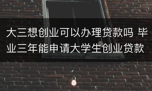 大三想创业可以办理贷款吗 毕业三年能申请大学生创业贷款吗