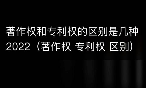 著作权和专利权的区别是几种2022（著作权 专利权 区别）
