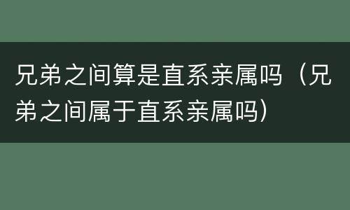 兄弟之间算是直系亲属吗（兄弟之间属于直系亲属吗）