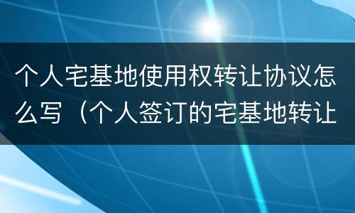 个人宅基地使用权转让协议怎么写（个人签订的宅基地转让协议怎么写）