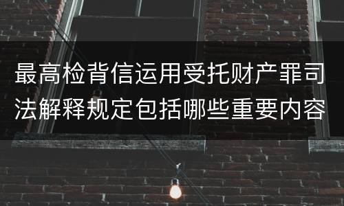 最高检背信运用受托财产罪司法解释规定包括哪些重要内容