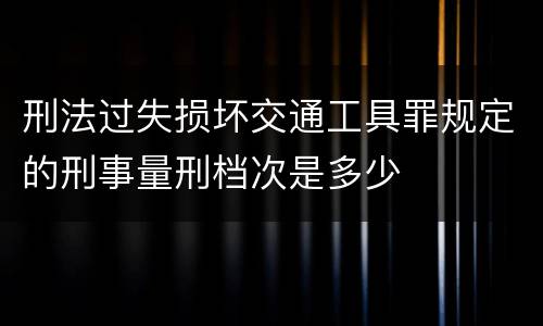 刑法过失损坏交通工具罪规定的刑事量刑档次是多少