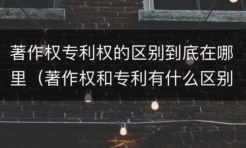 著作权专利权的区别到底在哪里（著作权和专利有什么区别）