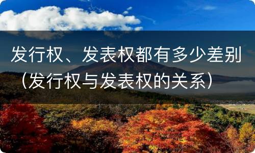 发行权、发表权都有多少差别（发行权与发表权的关系）