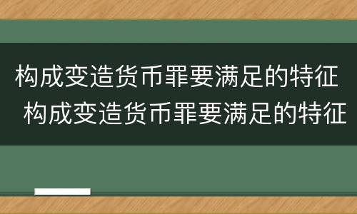 构成变造货币罪要满足的特征 构成变造货币罪要满足的特征有哪些