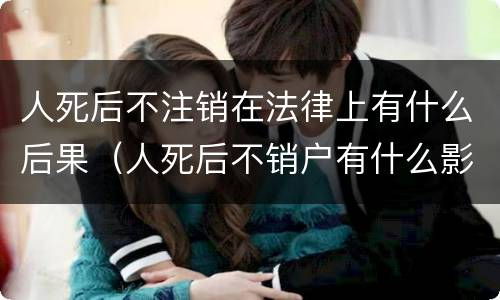 人死后不注销在法律上有什么后果（人死后不销户有什么影响）