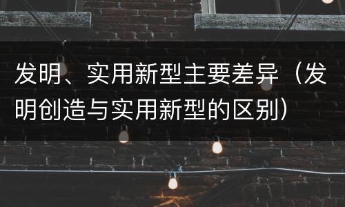 发明、实用新型主要差异（发明创造与实用新型的区别）