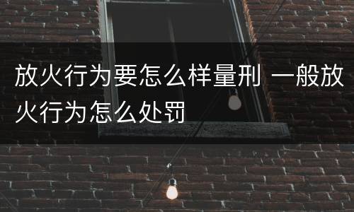放火行为要怎么样量刑 一般放火行为怎么处罚