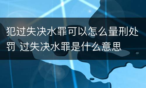 犯过失决水罪可以怎么量刑处罚 过失决水罪是什么意思