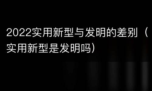 2022实用新型与发明的差别（实用新型是发明吗）