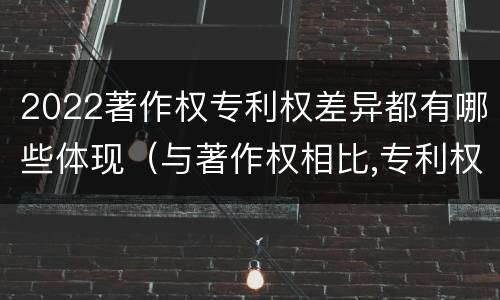 2022著作权专利权差异都有哪些体现（与著作权相比,专利权有哪些特征）