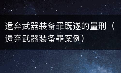 遗弃武器装备罪既遂的量刑（遗弃武器装备罪案例）