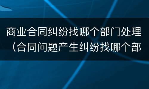 商业合同纠纷找哪个部门处理（合同问题产生纠纷找哪个部门处理）