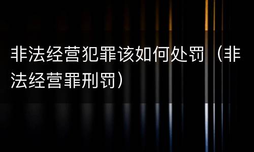 非法经营犯罪该如何处罚（非法经营罪刑罚）