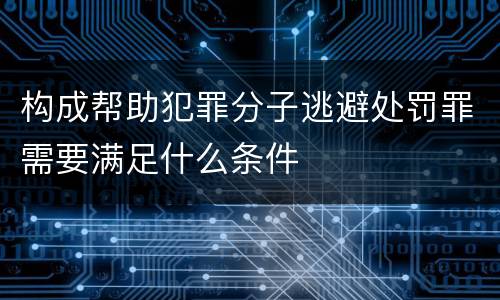 构成帮助犯罪分子逃避处罚罪需要满足什么条件