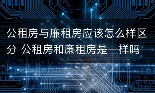 公租房与廉租房应该怎么样区分 公租房和廉租房是一样吗
