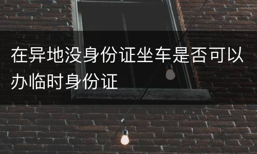 在异地没身份证坐车是否可以办临时身份证