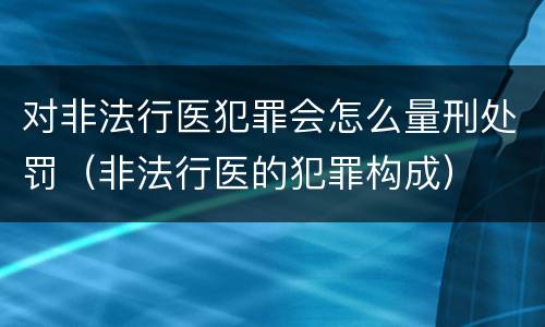 对非法行医犯罪会怎么量刑处罚（非法行医的犯罪构成）