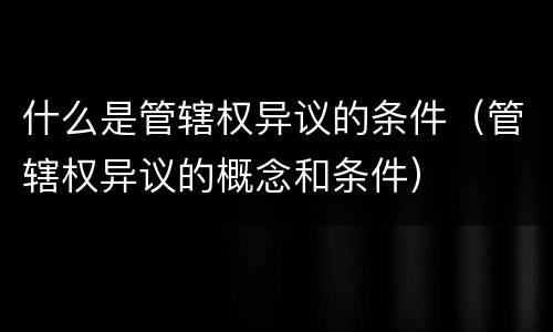 什么是管辖权异议的条件（管辖权异议的概念和条件）