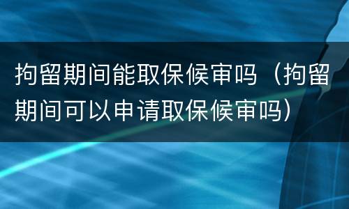 拘留期间能取保候审吗（拘留期间可以申请取保候审吗）