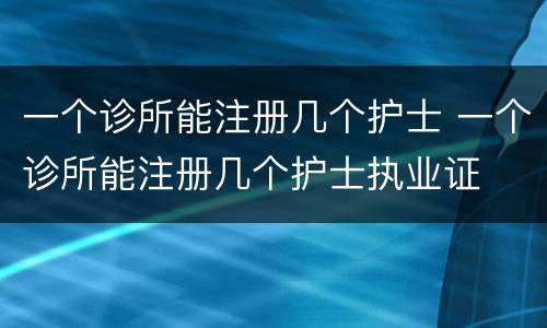 一个诊所能注册几个护士 一个诊所能注册几个护士执业证