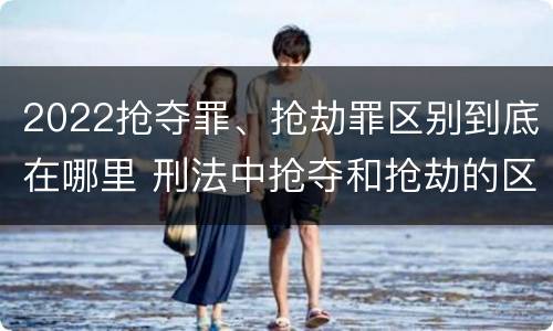2022抢夺罪、抢劫罪区别到底在哪里 刑法中抢夺和抢劫的区别