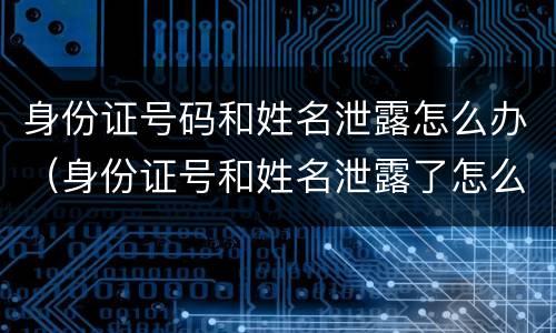 身份证号码和姓名泄露怎么办（身份证号和姓名泄露了怎么办）