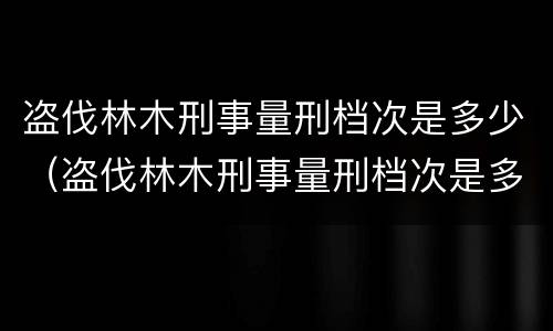 盗伐林木刑事量刑档次是多少（盗伐林木刑事量刑档次是多少级）
