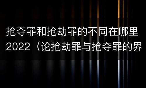 抢夺罪和抢劫罪的不同在哪里2022（论抢劫罪与抢夺罪的界限）