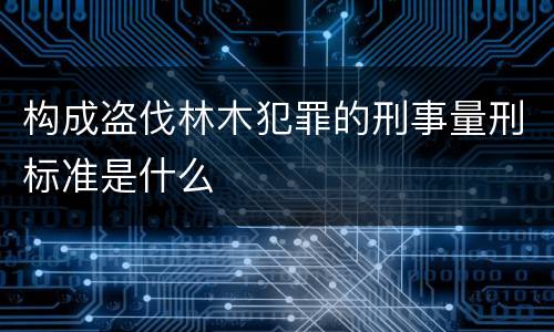 构成盗伐林木犯罪的刑事量刑标准是什么