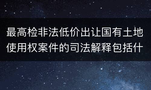最高检非法低价出让国有土地使用权案件的司法解释包括什么内容