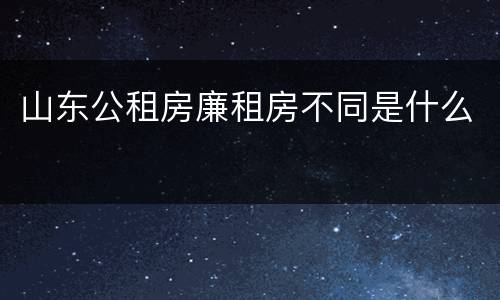 山东公租房廉租房不同是什么