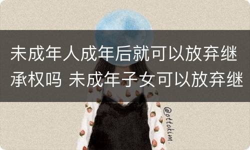 未成年人成年后就可以放弃继承权吗 未成年子女可以放弃继承权吗