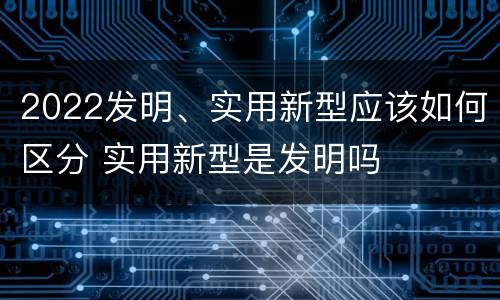 2022发明、实用新型应该如何区分 实用新型是发明吗
