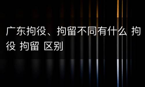 广东拘役、拘留不同有什么 拘役 拘留 区别