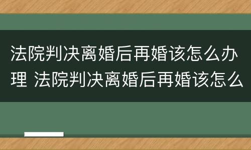 法院判决离婚后再婚该怎么办理 法院判决离婚后再婚该怎么办理手续
