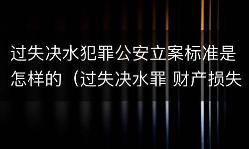 过失决水犯罪公安立案标准是怎样的（过失决水罪 财产损失标准）