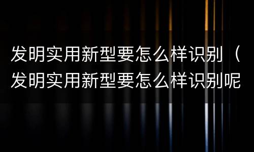 发明实用新型要怎么样识别（发明实用新型要怎么样识别呢）