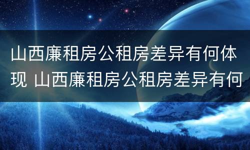 山西廉租房公租房差异有何体现 山西廉租房公租房差异有何体现呢