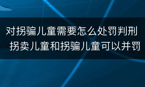 对拐骗儿童需要怎么处罚判刑 拐卖儿童和拐骗儿童可以并罚吗