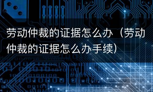 劳动仲裁的证据怎么办（劳动仲裁的证据怎么办手续）