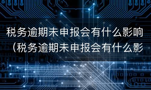 税务逾期未申报会有什么影响（税务逾期未申报会有什么影响吗）