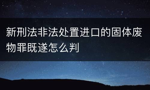 新刑法非法处置进口的固体废物罪既遂怎么判