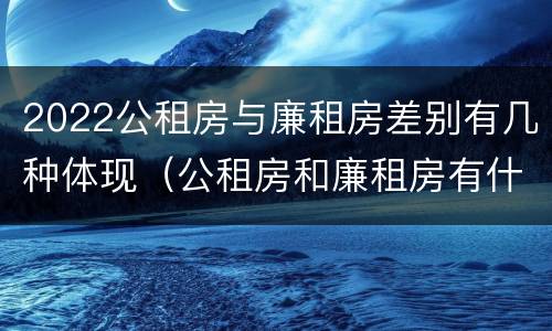 2022公租房与廉租房差别有几种体现（公租房和廉租房有什么区别,哪个更好点）