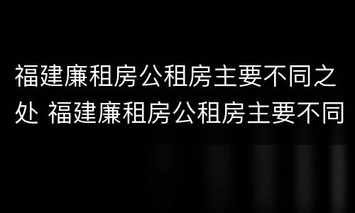 福建廉租房公租房主要不同之处 福建廉租房公租房主要不同之处在哪里
