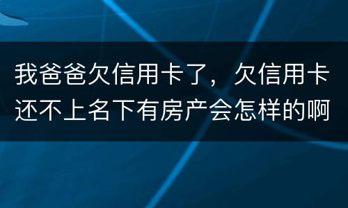我爸爸欠信用卡了，欠信用卡还不上名下有房产会怎样的啊
