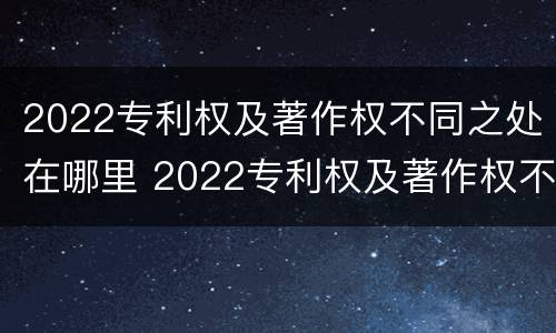 2022专利权及著作权不同之处在哪里 2022专利权及著作权不同之处在哪里查