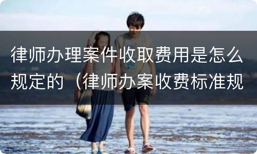 律师办理案件收取费用是怎么规定的（律师办案收费标准规定）