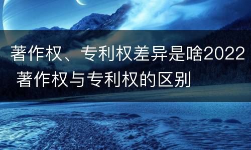 著作权、专利权差异是啥2022 著作权与专利权的区别